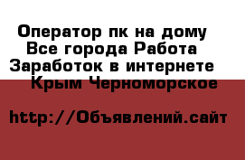 Оператор пк на дому - Все города Работа » Заработок в интернете   . Крым,Черноморское